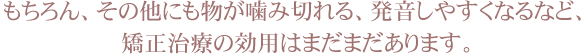 もちろん、その他にも物が噛み切れる、発音しやすくなるなど、矯正治療の効用はまだまだあります